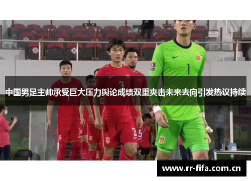 中国男足主帅承受巨大压力舆论成绩双重夹击未来去向引发热议持续